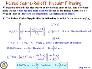 Eeng 360 13
Raised Cosine-Rolloff Nyquist Filtering
 
 
1
1
1
0 1 0
1,
1
1 cos , B is the Absolute Bandwidth
2 2
0,
e
f f
f f
H f f f B
f
f B
f B f f f f



 

 
 
 
  
   
 
  
 
  
 
 




   
   
 
0
1 0
0 2
0
Where is the 6-dB bandwidth of the filter
Rolloff factor: Bandwidth: B (1 )
2
sin 2 cos2
2
2 1 4
o
b
e e
f
R
f
r r
f
f t f t
h t F H f f
f t f t
 



 

  
 
 
 
   
 
 

 
   
 Because of the difficulties caused by the Sa type pulse shape, consider other
pulse shapes which require more bandwidth such as the Raised Cosine-rolloff
Nyquist filter but they are less affected by synchrfonization errors.
 The Raised Cosine Nyquist filter is defined by its rollof factor number r=fΔ/fo.
0
Rolloff factor: Bandwidth: B (1 )
2
b
R
f
r r
f

  
 