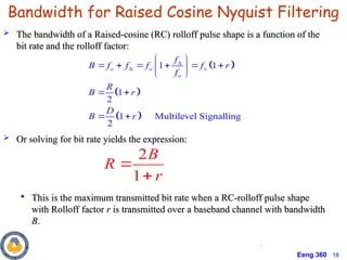 Eeng 360 18
 The bandwidth of a Raised-cosine (RC) rolloff pulse shape is a function of the
The bandwidth of a Raised-cosine (RC) rolloff pulse shape is a function of the
bit rate and the rolloff factor:
bit rate and the rolloff factor:
 Or solving for bit rate yields the expression:
Or solving for bit rate yields the expression:

This is the maximum transmitted bit rate when a RC-rolloff pulse shape
This is the maximum transmitted bit rate when a RC-rolloff pulse shape
with Rolloff factor
with Rolloff factor r
r is transmitted over a baseband channel with bandwidth
is transmitted over a baseband channel with bandwidth
B
B.
.
2
1
B
R
r


Bandwidth for Raised Cosine Nyquist Filtering
 
 
 
1 1
1
2
1 Multilevel Signalling
2
o o o
o
f
B f f f f r
f
R
B r
D
B r


 
     
 
 
 
 
 
