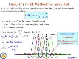 Eeng 360 9
Nyquist’s First Method for Zero ISI
 ISI can be eliminated by using an equivalent transfer function, He(f), such that the impulse
response satisfies the condition:
 
, 0
0, 0
e s
C k
h kT
k



 


k is an integer, is the symbol (sample) period
is the offset in the receiver sampling clock times
C is a nonzero constant
sin
Now choose the function for ( )
s
e
T
x
h t
x

Sampling Instants
ISI occurs but,
NO ISI is present at the
sampling instants
   
is a Sa function
sin
( )
out n e s
n
e
s
e
s
w t a h t nT
h
f t
h t
f t


 


 