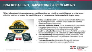 Interconnect Systems Confidential Information
© Interconnect Systems – All Rights Reserved. Unauthorized Reproduction/Distribution is Prohibited.
BGA REBALLING, HARVESTING, & RECLAIMING
11
When adapters or interposers are not a viable option, our reballing capabilities can provide for an
effective method to extend the useful lifecycle of components that are available to you today.
• Balling LGA Devices: LGA devices can be converted to BGA devices
by attaching solder balls. ISI offers various leaded and lead-free
solder ball material compositions.
• BGA, LGA Reclaiming Service: ISI can remove specific components
from assemblies and convert those components to original or
modified package specifications by attaching solder balls.
• Lead-free to Leaded Conversion: If devices are RoHS, ISI can remove
leaded balls and replace with solder balls of a different composition.
• Surface Refinishing: If components (QFP, QFN, connectors) need
surface finish conversion, ISI can process the components to the
desired finish.
• Testing and Inspection: ISI can also offer specific testing of
components as required by customer specifications.
 