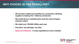 Interconnect Systems Confidential Information
© Interconnect Systems – All Rights Reserved. Unauthorized Reproduction/Distribution is Prohibited.
WHY CHOOSE ISI FOR REBALLING?
13
 ISI has been audited and qualified as a production reballing
supplier to leading Tier 1 defense contractors
 We certify that our reballed parts meet the most stringent
industry criteria
 We reball over 100,000+ BGAs each year
 Any pitch, any package, any alloy
 Quick-Turn Delivery: 3-5 day expedited turn time available
 