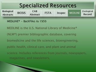 MEDLINE® • BackFiles to 1950 MEDLINE is the U.S. National Library of Medicine® (NLM®) premier bibliographic database, covering biomedicine and the life sciences, bioengineering, public health, clinical care, and plant and animal science. Includes references from journals, newspapers, magazines, and newsletters. 