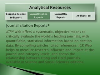 Journal citation Reports® JCR®  Web offers a systematic, objective means to critically evaluate the world’s leading journals, with quantifiable, statistical information based on citation data. By compiling articles’ cited references, JCR Web helps to measure research influence and impact at the journal and category levels, and shows the relationship between citing and cited journals. available in Science and Social Sciences editions. 