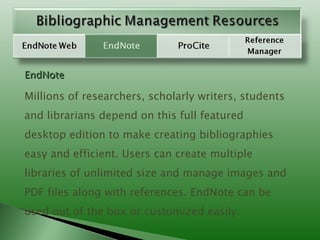 EndNote Millions of researchers, scholarly writers, students and librarians depend on this full featured desktop edition to make creating bibliographies easy and efficient. Users can create multiple libraries of unlimited size and manage images and PDF files along with references. EndNote can be used out of the box or customized easily.  
