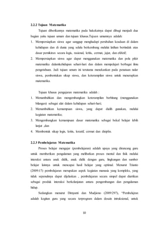 10
2.2.2 Tujuan Matematika
Tujuan diberikannya matematika pada hakekatnya dapat dibagi menjadi dua
bagian yaitu tujuan umum dan tujuan khusus.Tujuan umumnya adalah:
1. Mempersiapkan siswa agar sanggup menghadapi perubahan keadaan di dalam
kehidupan dan di dunia yang selalu berkembang melalui latihan bertindak atas
dasar pemikiran secara logis, rasional, kritis, cermat, jujur, dan efektif;
2. Mempersiapkan siswa agar dapat menggunakan matematika dan pola pikir
matematika dalamkehidupan sehari-hari dan dalam mempelajari berbagai ilmu
pengetahuan. Jadi tujuan umum ini terutama menekankan pada penataan nalar
siswa, pembentukan sikap siswa, dan keterampilan siswa untuk menerapkan
matematika.
Tujuan khusus pengajaran matematika adalah :
1. Menumbuhkan dan mengembangkan keterampilan berhitung (menggunakan
bilangan) sebagai alat dalam kehidupan sehari-hari;
2. Menumbuhkan kemampuan siswa, yang dapat dialih gunakan, melalui
kegiatan matematika;
3. Mengembangkan kemampuan dasar matematika sebagai bekal belajar lebih
lanjut ,dan
4. Membentuk sikap logis, kritis, kreatif, cermat dan disiplin.
2.2.3 Pembelajaran Matematika
Proses belajar mengajar (pembelajaran) adalah upaya yang dirancang guru
untuk memberikan pengalaman yang melibatkan proses mental dan fisik melalui
interaksi antara anak didik, anak didik dengan guru, lingkungan dan sumber
belajar lainnya untuk mencapai hasil belajar yang optimal. Menurut Trianto
(2009:17) pembelajaran merupakan aspek kegiatan manusia yang kompleks, yang
tidak sepenuhnya dapat dijelaskan , pembelajaran secara simpel dapat diartikan
sebagai produk interaksi berkelanjutan antara pengembangan dan pengalaman
hidup.
Sedangkan menurut Dimyanti dan Mudjiono (2009:297), “Pembelajran
adalah kegitan guru yang secara terprogram dalam desain intruksional, untuk
 