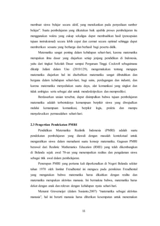 11
membuat siswa belajar secara aktif, yang menekankan pada penyediaan sumber
belajar”. Suatu pembelajaran yang dikatakan baik apabila proses pembelajaran itu
menggunakan waktu yang cukup sekaligus dapat membuahkan hasil (pencapaian
tujuan instruksional) secara lebih cepat dan cermat secara optimal sehingga dapat
memberikan sesuatu yang berharga dan berhasil bagi peserta didik.
Matematika sangat penting dalam kehidupan sehari-hari, karena matematika
merupakan ilmu dasar yang diajarkan setiap jenjang pendidikan di Indonesia,
yaitu dari tingkat Sekolah Dasar sampai Perguruan Tinggi. Cockroft sebagaimana
dikutip Jailani dalam Uno (2010:129), mengemukakan tentang mengapa
matematika diajarkan hal ini disebabkan matematika sangat dibutuhkan dan
berguna dalam kehidupan sehari-hari, bagi sains, perdagangan dan industri, dan
karena matematika menyediakan suatu daya, alat komunikasi yang singkat dan
tidak ambigius serta sebagai alat untuk mendeskripsikan dan memprediksi.
Berdasarkan uraian tersebut, dapat disimpulkan bahwa tujuan pembelajaran
matematika adalah terbentuknya kemampuan berpikir siswa yang diwujudkan
melalui kemampuan komunikasi, berpikir logis, praktis dan mampu
menyelesaikan permasalahan sehari-hari.
2.3 Pengertian Pendekatan PMRI
Pendidikan Matematika Realistik Indonesia (PMRI) adalah suatu
pendekatan pembelajaran yang diawali dengan masalah kontekstual untuk
mengarahkan siswa dalam memahami suatu konsep matematika. Gagasan PMRI
berawal dari Realistic Mathematics Education (RME) yang telah dikembangkan
di Belanda sejak awal 70-an yang menempatkan realitas dan pengalaman siswa
sebagai titik awal dalam pembelajaran.
Penerapan PMRI yang pertama kali diperkenalkan di Negeri Belanda sekitar
tahun 1970 oleh Institut Freudhental ini mengacu pada pemikiran Freudhental
yang mengatakan bahwa matematika harus dikaitkan dengan realita dan
matematika merupakan aktivitas manusia. Ini bermakna bahwa, matematika harus
dekat dengan anak dan relevan dengan kehidupan nyata sehari-hari.
Menurut Gravemeijer (dalam Susianto,2007) “matematika sebagai aktivitas
manusia”, hal ini berarti manusia harus diberikan kesempatan untuk menemukan
 