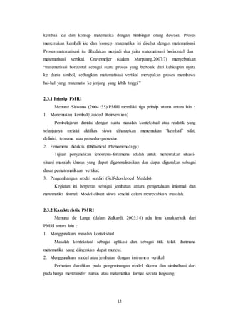 12
kembali ide dan konsep matematika dengan bimbingan orang dewasa. Proses
menemukan kembali ide dan konsep matematika ini disebut dengan matematisasi.
Proses matematisasi itu dibedakan menjadi dua yaitu matematisasi horizontal dan
matematisasi vertikal. Gravemeijer (dalam Marpaung,2007:7) menyebutkan
“matematisasi horizontal sebagai suatu proses yang bertolak dari kehidupan nyata
ke dunia simbol, sedangkan matematisasi vertikal merupakan proses membawa
hal-hal yang matematis ke jenjang yang lebih tinggi.”
2.3.1 Prinsip PMRI
Menurut Siswono (2004 :35) PMRI memiliki tiga prinsip utama antara lain :
1. Menemukan kembali(Guided Reinvention)
Pembelajaran dimulai dengan suatu masalah kontekstual atau realistik yang
selanjutnya melalui aktifitas siswa diharapkan menemukan “kembali” sifat,
definisi, teorema atau prosedur-prosedur.
2. Fenomena didaktik (Didactical Phenomenology)
Tujuan penyelidikan fenomena-fenomena adalah untuk menemukan situasi-
situasi masalah khusus yang dapat digeneralisasikan dan dapat digunakan sebagai
dasar pematematikaan vertikal.
3. Pengembangan model sendiri (Self-developed Models)
Kegiatan ini berperan sebagai jembatan antara pengetahuan informal dan
matematika formal. Model dibuat siswa sendiri dalam memecahkan masalah.
2.3.2 Karakteristik PMRI
Menurut de Lange (dalam Zulkardi, 2005:14) ada lima karakteristik dari
PMRI antara lain :
1. Menggunakan masalah kontekstual
Masalah kontekstual sebagai aplikasi dan sebagai titik tolak darimana
matematika yang diinginkan dapat muncul.
2. Menggunakan model atau jembatan dengan instrumen vertikal
Perhatian diarahkan pada pengembangan model, skema dan simbolisasi dari
pada hanya mentransfer rumus atau matematika formal secara langsung.
 