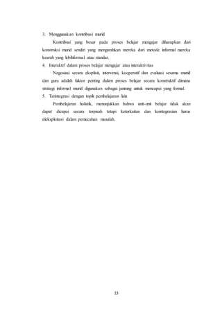 13
3. Menggunakan kontribusi murid
Kontribusi yang besar pada proses belajar mengajar diharapkan dari
konstruksi murid sendiri yang mengarahkan mereka dari metode informal mereka
kearah yang lebihformal atau standar.
4. Interaktif dalam proses belajar mengajar atau interaktivitas
Negosiasi secara eksplisit, intervensi, kooperatif dan evaluasi sesama murid
dan guru adalah faktor penting dalam proses belajar secara konstruktif dimana
strategi informal murid digunakan sebagai jantung untuk mencapai yang formal.
5. Terintegrasi dengan topik pembelajaran lain
Pembelajaran holistik, menunjukkan bahwa unit-unit belajar tidak akan
dapat dicapai secara terpisah tetapi keterkaitan dan keintegrasian harus
dieksploitasi dalam pemecahan masalah.
 