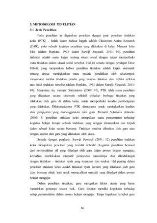 14
3. METODOLOGI PENELITIAN
3.1 Jenis Penelitian
Pada penelitian ini digunakan penelitian dengan jenis penelitian tindakan
kelas (PTK) . Istilah dalam bahasa Inggris adalah Classroom Action Research
(CAR), yaitu sebuah kegiatan penelitian yang dilakukan di kelas. Menurut John
Eliot (dalam Hopkins, 1993 dalam Sarwiji Suwandi, 2011: 10), penelitian
tindakan adalah suatu kajian tentang situasi sosial dengan tujuan memperbaiki
mutu tindakan dalam situasi sosial tersebut. Hal ini senada dengan pendapat Dave
Ebbutt, yang menyatakan bahwa penelitian tindakan adalah kajian sistematik
tentang upaya meningkatkan mutu praktik pendidikan oleh sekelompok
masyarakat melalui tindakan praktis yang mereka lakukan dan melalui refleksi
atas hasil tindakan tersebut (dalam Hopkins, 1993 dalam Sarwiji Suwandi, 2011:
10). Sementara itu, menurut Subyantoro (2009: 10), PTK ialah suatu penelitian
yang dilakukan secara sistematis reflektif terhadap berbagai tindakan yang
dilakukan oleh guru di dalam kelas, untuk memperbaiki kondisi pembelajaran
yang dilakukan. Dilaksanakannya PTK diantaranya untuk meningkatkan kualitas
atau pengajaran yang diselenggarakan oleh guru. Menurut Suharsimi Arikunto
(2006: 3) penelitian tindakan kelas merupakan suatu pencermatan terhadap
kegiatan belajar berupa sebuah tindakan, yang sengaja dimunculkan dan terjadi
dalam sebuah kelas secara bersama. Tindakan tersebut diberikan oleh guru atau
dengan arahan dari guru yang dilakukan oleh siswa.
Senada dengan pendapat Sarwiji Suwandi (2011: 12) penelitian tindakan
kelas merupakan penelitian yang bersifat reflektif. Kegiatan penelitian berawal
dari permasalahan riil yang dihadapi oleh guru dalam proses belajar mengajar,
kemudian direfleksikan alternatif pemecahan masalahnya dan ditindaklanjuti
dengan tindakan – tindakan nyata yang terencana dan terukur. Hal penting dalam
penelitian tindakan kelas adalah tindakan nyata (action) yang dilakukan oleh guru
(dan bersama pihak lain) untuk memecahkan masalah yang dihadapi dalam proses
belajar mengajar.
Dalam penelitian tindakan, guru merupakan faktor utama yang harus
memainkan perannya secara baik. Guru dituntut memiliki kepekaan terhadap
setiap permasalahan dalam proses belajar mengajar. Tanpa kepekaan tersebut guru
 