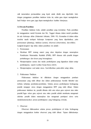 15
sulit menemukan permasalahan yang layak untuk diteliti atau diperbaiki. Jadi,
dengan penggunaan penelitian tindakan kelas ini, selain guru dapat meningkatkan
hasil belajar siswa guru juga dapat meningkatkan kualitas kinerjanya.
3.2 Desain Penelitian
Penelitian tindakan kelas adalah penelitian yang terstruktur. Pada penelitian
ini menggunakan model Kemmis dan Mc. Taggart dimana dalam model penelitian
ini ada beberapa siklus (Suharsimi Arikunto, 2006: 93). Kemudian di dalam siklus
tersebut masih terdapat beberapa komponen yang harus diperhatikan, yaitu
perencanaan (planning), tindakan (action), observasi (observation), dan refleksi.
Langkah-langkah tiap siklus dalam penelitian ini adalah :
1. Perencanaan
a. Membuat RPP tentang materi yang akan diajarkan dengan menerapkan
Pendekatan Matematika Realistik (PMR). RPP disusun oleh peneliti dengan
pertimbangan dari dosen yang bersangkutan.
b. Mempersiapkan sarana dan media pembelajaran yang digunakan dalam setiap
pembelajaran, seperti Lembar Kerja Siswa (LKS).
c. Mempersiapkan soal untuk siswa. Soal diberikan pada akhir setiap siklus.
2. Pelaksanaan Tindakan
Pelaksanaan tindakan ini dilakukan dengan menggunakan panduan
perencanaan yang telah dibuat dan dalam pelaksanaanya bersifat fleksibel dan
terbuka terhadap perubahan-perubahan. Selama proses pembelajaran berlangsung
peneliti mengajar siswa dengan menggunakan RPP yang telah dibuat. Dalam
pelaksanaan tindakan ini, peneliti dibantu oleh satu rekan guru sejawat atau mitra
peneliti.Tugas rekan guru sejawat atau mitra peneliti adalah membantu mengamati
aktivitas peneliti dalam menerapkan dan mengamati partisipasi siswa serta
mendokumentasikan proses pembelajaran yang belangsung di kelas.
3. Observasi
Observasi dilaksanakan selama proses pembelajaran di kelas berlangsung
dengan menggunakan lembar observasi yang telah dibuat. Tujuan dilakukannya
 