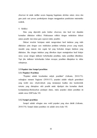 16
observasi ini untuk melihat secara langsung bagaimana aktivitas antara siswa dan
guru pada saat proses pembelajaran dengan menggunakan pendekatan matematika
realistik.
4. Refleksi
Data yang diperoleh pada lembar observasi, dan hasil test dianalisis
kemudian dilakukan refleksi. Pelaksanaan refleksi dengan melakukan diskusi
antara peneliti dan rekan guru sejawat (mitra peneliti).
Diskusi tersebut bertujuan untuk mengevaluasi hasil tindakan yang telah
dilakukan yaitu dengan cara melakukan penilaian terhadap proses yang terjadi,
masalah yang muncul, dan segala hal yang berkaitan dengan tindakan yang
dilakukan. Jika dengan tindakan yang diberikan dapat meningkatkan hasil belajar
siswa sesuai dengan indikator keberhasilan penelitian, maka penelitian dihentikan.
Tapi jika indikator keberhasilan belum tercapai, penelitian dilanjutkan ke siklus
selanjutnya.
3.3 Populasi dan Sampel penelitian
3.3.1 Populasi Penelitian
“Populasi adalah keseluruhan subjek penelitian” (Arikunto, 2010:173).
sedangkan menurut Sugiyono (2010:117), populasi adalah wilayah generalisasi
yang terdiri atas: obyek/subyek yang mempunyai kualitas dan karakteristik
tertentu yang ditetapkan oleh peneliti untuk dipelajari dan kemudian ditarik
kesimpulannya.Berdasarkan pendapat diatas, maka populasi dalam penelitian ini
adalah siswa SMP kelas VII.
3.3.2 Sampel penelitian
Sampel adalah sebagian atau wakil populasi yang akan diteliti (Arikunto,
2010:174). Sampel dalam penelitian ini adalah siswa kelas VII.
 