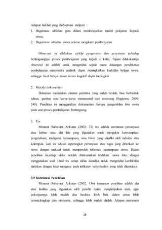 18
Adapun hal-hal yang diobservasi meliputi :
1. Bagaimana aktivitas guru dalam membelajarkan materi pelajaran kepada
siswa;
2. Bagaimana aktivitas siswa selama mengikuti pembelajaran.
Observasi ini dilakukan melalui pengamatan dan pencatatan terhadap
berlangsungnya proses pembelajaran yang terjadi di kelas. Tujuan dilakukannya
observasi ini adalah untuk mengetahui sejauh mana dukungan pendekatan
pembelajaran matematika realistik dapat meningkatkan keaktifan belajar siswa,
sehingga hasil belajar siswa secara kognitif dapat meningkat.
2. Metode dokumentasi
Dokumen merupakan catatan peristiwa yang sudah berlalu, bisa berbentuk
tulisan, gambar atau karya-karya monumental dari seseorang (Sugiyono, 2009:
240). Penelitian ini menggunakan dokumentasi berupa pengambilan foto siswa
pada saat proses pembelajaran berlangsung.
3. Tes
Menurut Suharsimi Arikunto (2002: 32) tes adalah serentetan pertanyaan
atau latihan atau alat lain yang digunakan untuk mengukur keterampilan,
pengetahuan, inteligensi, kemampuan, atau bakat yang dimiliki oleh individu atau
kelompok. Jadi tes adalah seperangkat pertanyaan atau tugas yang diberikan ke
siswa dengan maksud untuk memperoleh informasi kemampuan siswa. Dalam
penelitian ini,setiap siklus setelah dilaksanakan tindakan, siswa dites dengan
menggunakan soal. Hasil tes setiap siklus dianalisis untuk mengetahui keefektifan
tindakan dengan tetap mengacu pada indikator keberhasilan yang telah ditentukan.
3.5 Instrumen Penelitian
Menurut Suharsimi Arikunto (2002: 136) instrumen penelitian adalah alat
atau fasilitas yang digunakan oleh peneliti dalam mengumpulkan data, agar
pekerjaannya lebih mudah dan hasilnya lebih baik dalam artian lebih
cermat,lengkap dan sistematis, sehingga lebih mudah diolah. Adapun instrument
 