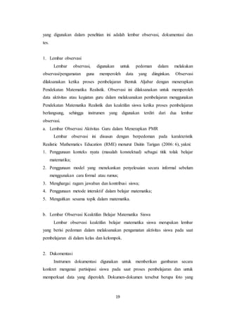 19
yang digunakan dalam penelitian ini adalah lembar observasi, dokumentasi dan
tes.
1. Lembar observasi
Lembar observasi, digunakan untuk pedoman dalam melakukan
observasi/pengamatan guna memperoleh data yang diinginkan. Observasi
dilaksanakan ketika proses pembelajaran Bentuk Aljabar dengan menerapkan
Pendekatan Matematika Realistik. Observasi ini dilaksanakan untuk memperoleh
data aktivitas atau kegiatan guru dalam melaksanakan pembelajaran menggunakan
Pendekatan Matematika Realistik dan keaktifan siswa ketika proses pembelajaran
berlangsung, sehingga instrumen yang digunakan terdiri dari dua lembar
observasi.
a. Lembar Observasi Aktivitas Guru dalam Menerapkan PMR
Lembar observasi ini disusun dengan berpedoman pada karakteristik
Realistic Mathematics Education (RME) menurut Daitin Tarigan (2006: 6), yakni:
1. Penggunaan konteks nyata (masalah konstektual) sebagai titik tolak belajar
matematika;
2. Penggunaan model yang menekankan penyelesaian secara informal sebelum
menggunakan cara formal atau rumus;
3. Menghargai ragam jawaban dan kontribusi siswa;
4. Penggunaan metode interaktif dalam belajar matematika;
5. Mengaitkan sesama topik dalam matematika.
b. Lembar Observasi Keaktifan Belajar Matematika Siswa
Lembar observasi keaktifan belajar matematika siswa merupakan lembar
yang berisi pedoman dalam melaksanakan pengamatan aktivitas siswa pada saat
pembelajaran di dalam kelas dan kelompok.
2. Dukomentasi
Instrumen dokumentasi digunakan untuk memberikan gambaran secara
konkret mengenai partisipasi siswa pada saat proses pembelajaran dan untuk
memperkuat data yang diperoleh. Dokumen-dokumen tersebut berupa foto yang
 