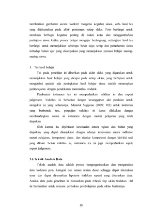 20
memberikan gambaran secara konkret mengenai kegiatan siswa, serta hasil tes
yang dilaksanakan pada akhir pertemuan setiap siklus. Foto berfungsi untuk
merekam berbagai kegiatan penting di dalam kelas dan menggambarkan
partisipasi siswa ketika proses belajar mengajar berlangsung, sedangkan hasil tes
berfungsi untuk menunjukkan seberapa besar daya serap dan pemahaman siswa
terhadap bahan ajar yang disampaikan yang menunjukkan prestasi belajar masing-
masing siswa.
3. Tes hasil belajar
Tes pada penelitian ini diberikan pada akhir siklus yang digunakan untuk
menunjukkan hasil belajar yang dicapai pada setiap siklus, yang bertujuan untuk
mengetahui apakah ada peningkatan hasil belajar siswa setelah menerapkan
pembelajaran dengan pendekatan matematika realistik.
Pembuatan instrumen tes ini memperhatikan validitas isi dan expert
judgement. Validitas isi berkaitan dengan kesanggupan alat penilaian untuk
mengukur isi yang seharusnya. Menurut Sugiyono (2009: 182) untuk instrumen
yang berbentuk test, pengujian validitas isi dapat dilakukan dengan
membandingkan antara isi instrumen dengan materi pelajaran yang telah
diajarkan.
Oleh karena itu, diperlukan kesesuaian antara tujuan dan bahan yang
diajarkan, yang dapat ditunjukkan dengan adanya kesesuaian antara indikator
materi pelajaran, kompetensi dasar, dan standar kompetensi dengan kisi-kisi soal
yang dibuat. Selain validitas isi, instrumen tes ini juga memperhatikan aspek
expert judgement.
3.6 Teknik Analisis Data
Teknik analisis data adalah proses mengorganisasikan dan mengurutkan
data kedalam pola, kategori dan satuan uraian dasar sehingga dapat ditemukan
tema dan dapat dirumuskan hipotesis tindakan seperti yang disarankan data.
Analisis data pada penelitian ini didasarkan pada refleksi tiap siklus tindakan. Hal
ini bermanfaat untuk rencana perbaikan pembelajaran pada siklus berikutnya.
 