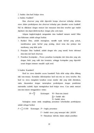 22
2. Analisis data hasil belajar siswa
a. Analisis Kualitatif
Data observasi yang telah diperoleh berupa observasi terhadap aktivitas
siswa dalam pembelajaran dan observasi terhadap guru dianalisis secara kualitatif.
Hal itu dilakukan dengan mencari dan menyusun data-data tersebut agar mudah
dipahami dan dapat diinformasikan dengan jelas serta tepat.
Adapun langkah-langkah menganalisis data kualitatif menurut model Miles
dan Huberman adalah sebagai berikut:
1. Reduksi Data, adalah merangkum, memilih topik hal-hal yang pokok,
memfokuskan pada hal-hal yang penting, dicari tema dan polanya dan
membuang yang tidak perlu.
2. Penyajian Data kualitatif, adalah dengan teks yang naratif, berisi informasi
data-data dari hasil observasi.
3. Penarikan Kesimpulan , Proses penarikan kesimpulan dari data-data yang ada
dengan bukti yang valid dan konsisten, sehingga kesimpulan yang diperoleh
sesuai dengan rumusan masalah sejak awal.
b.Analisis Kuantitatif
Hasil tes siswa dianalisis secara kuantitatif. Pada akhir setiap siklus dihitung
nilai rata-ratanya. Kemudian dideskripsikan hasil rata-rata tes siswa tersebut. Jika
hasil tes siswa mengalami kenaikan sesuai standar nilai yang telah ditentukan,
maka diasumsikan dengan menerapkan pembelajaran dengan pendekatan
matematika realistik dapat meningkatkan hasil belajar siswa. Cara untuk mencari
rata-rata (mean) menggunakan rumus:
𝑀 =
∑𝑥
𝑁
Keterangan: M = Rata-rata (mean)
∑𝑥= Jumlah nilai
N= Jumlah siswa
Sedangkan rumus untuk menghitung persentase keberhasilan pembelajaran
adalah sebagai berikut:
𝑃 =
𝐹
𝑁
𝑋 100 Keterangan : P = Angka persentase
F = Jumlah siswa yang mencapai nilai ≥KKM
N = Banyaknya individu dalam subjek penelitian
 