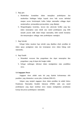 4
2. Bagi guru
a. Memberikan kemudahan dalam menyajikan pembelajaran dan
memberikan bimbingan belajar kepada siswa baik secara individual
maupun secara berkelompok ketika belajar matematika sehingga dapat
meminimalkan permasalahan-permasalahan yang dihadapi.
b. Mengembangkan kreativitas, inovasi dan cakrawala berfikir yang luas
dalam menerapkan suatu teknik atau model pembelajaran yang lebih
menarik peserta didik dalam belajar matematika, lebih variatif, bermakna
dan menyenangkan sehingga mutu pembelajaran meningkat.
3. Bagi Sekolah
Sebagai bahan masukan bagi sekolah yang dijadikan objek penelitian ini
dalam upaya peningkatan mutu dan kemampuan siswa dalam bidang studi
matematika.
4. Bagi Peneliti
a. Menambah wawasan ilmu pengetahuan dan dapat menerapkan ilmu
pengetahuan yang di dapat dari bangku kuliah.
b. Sebagai sumbangan informasi dalam meningkatkan mutu pendidikan
siswa.
1.6 Anggapan Dasar
Anggapan dasar adalah suatu hal yang diyakini kebenarannya oleh
penelitian yang dirumuskan secara jelas, (Arikunto,2006:65).
Adapun yang menjadi anggapan dasar dalam penelitian ini adalah bahwa
Pendekatan Matematika Realistik Indonesia (PMRI) salah satu model
pembelajaran yang dapat membuat siswa mampu meningkatkan pemahaman
konsep dan proses pembelajaran matematika.
 