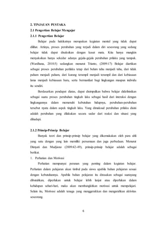 6
2. TINJAUAN PUSTAKA
2.1 Pengertian Belajar Mengajar
2.1.1 Pengertian Belajar
Belajar pada hakikatnya merupakan kegiatan mental yang tidak dapat
dilihat. Artinya, proses perubahan yang terjadi dalam diri seseorang yang sedang
belajar tidak dapat disaksikan dengan kasat mata. Kita hanya mungkin
menyaksikan hanya sekedar adanya gejala-gejala perubahan prilaku yang tampak.
(Wardhana, 2010:5) sedangkan menurut Trianto, (2009:17) Belajar diartikan
sebagai proses perubahan perilaku tetap dari belum tahu menjadi tahu, dari tidak
paham menjadi paham, dari kurang terampil menjadi terampil dan dari kebiasaan
lama menjadi kebiasaan baru, serta bermanfaat bagi lingkungan maupun individu
itu sendiri.
Berdasarkan pendapat diatas, dapat disimpulkan bahwa belajar didefinisikan
sebagai suatu proses perubahan tingkah laku sebagai hasil dari interaksi dengan
lingkungannya dalam memenuhi kebutuhan hidupnya, perubahan-perubahan
tersebut nyata dalam aspek tingkah laku. Yang dimaksud perubahan prilaku disini
adalah perubahan yang dilakukan secara sadar dari reaksi dan situasi yang
dihadapi.
2.1.2 Prinsip-Prinsip Belajar
Banyak teori dan prinsip-prinsip belajar yang dikemukakan oleh para ahli
yang satu dengan yang lain memiliki persamaan dan juga perbedaan. Menurut
Dimyati dan Mudjiono (2009:42-49), prinsip-prinsip belajar adalah sebagai
berikut.
1. Perhatian dan Motivasi
Perhatian mempunyai peranan yang penting dalam kegiatan belajar.
Perhatian dalam pelajaran akan timbul pada siswa apabila bahan pelajaran sesuai
dengan kebutuhannya. Apabila bahan pelajaran itu dirasakan sebagai suatuyang
dibutuhkan, diperlukan untuk belajar lebih lanjut atau diperlukan dalam
kehidupan sehari-hari, maka akan membangkitkan motivasi untuk mempelajari.
Selain itu, Motivasi adalah tenaga yang menggerakkan dan mengarahkan aktivitas
seseorang.
 