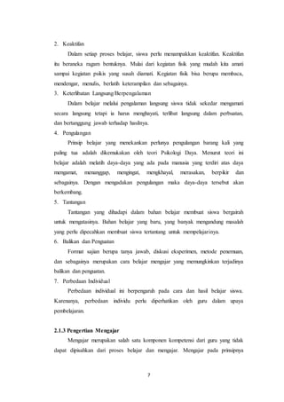7
2. Keaktifan
Dalam setiap proses belajar, siswa perlu menampakkan keaktifan. Keaktifan
itu beraneka ragam bentuknya. Mulai dari kegiatan fisik yang mudah kita amati
sampai kegiatan psikis yang susah diamati. Kegiatan fisik bisa berupa membaca,
mendengar, menulis, berlatih keterampilan dan sebagainya.
3. Keterlibatan Langsung/Berpengalaman
Dalam belajar melalui pengalaman langsung siswa tidak sekedar mengamati
secara langsung tetapi ia harus menghayati, terlibat langsung dalam perbuatan,
dan bertanggung jawab terhadap hasilnya.
4. Pengulangan
Prinsip belajar yang menekankan perlunya pengulangan barang kali yang
paling tua adalah dikemukakan oleh teori Psikologi Daya. Menurut teori ini
belajar adalah melatih daya-daya yang ada pada manusia yang terdiri atas daya
mengamat, menanggap, mengingat, mengkhayal, merasakan, berpikir dan
sebagainya. Dengan mengadakan pengulangan maka daya-daya tersebut akan
berkembang.
5. Tantangan
Tantangan yang dihadapi dalam bahan belajar membuat siswa bergairah
untuk mengatasinya. Bahan belajar yang baru, yang banyak mengandung masalah
yang perlu dipecahkan membuat siswa tertantang untuk mempelajarinya.
6. Balikan dan Penguatan
Format sajian berupa tanya jawab, diskusi eksperimen, metode penemuan,
dan sebagainya merupakan cara belajar mengajar yang memungkinkan terjadinya
balikan dan penguatan.
7. Perbedaan Individual
Perbedaan individual ini berpengaruh pada cara dan hasil belajar siswa.
Karenanya, perbedaan individu perlu diperhatikan oleh guru dalam upaya
pembelajaran.
2.1.3 Pengertian Mengajar
Mengajar merupakan salah satu komponen kompetensi dari guru yang tidak
dapat dipisahkan dari proses belajar dan mengajar. Mengajar pada prinsipnya
 