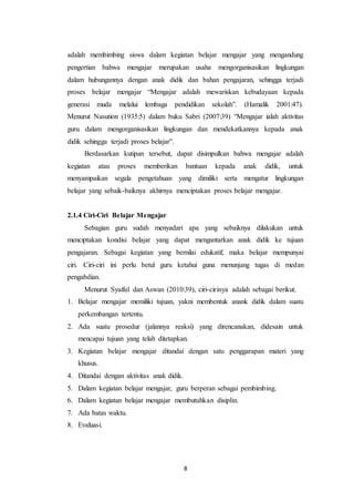 8
adalah membimbing siswa dalam kegiatan belajar mengajar yang mengandung
pengertian bahwa mengajar merupakan usaha mengorganisasikan lingkungan
dalam hubungannya dengan anak didik dan bahan pengajaran, sehingga terjadi
proses belajar mengajar “Mengajar adalah mewariskan kebudayaan kepada
generasi muda melalui lembaga pendidikan sekolah”. (Hamalik 2001:47).
Menurut Nasution (1935:5) dalam buku Sabri (2007:39) “Mengajar ialah aktivitas
guru dalam mengorganisasikan lingkungan dan mendekatkannya kepada anak
didik sehingga terjadi proses belajar”.
Berdasarkan kutipan tersebut, dapat disimpulkan bahwa mengajar adalah
kegiatan atau proses memberikan bantuan kepada anak didik, untuk
menyampaikan segala pengetahuan yang dimiliki serta mengatur lingkungan
belajar yang sebaik-baiknya akhirnya menciptakan proses belajar mengajar.
2.1.4 Ciri-Ciri Belajar Mengajar
Sebagian guru sudah menyadari apa yang sebaiknya dilakukan untuk
menciptakan kondisi belajar yang dapat mengantarkan anak didik ke tujuan
pengajaran. Sebagai kegiatan yang bernilai edukatif, maka belajar mempunyai
ciri. Ciri-ciri ini perlu betul guru ketahui guna menunjang tugas di medan
pengabdian.
Menurut Syaiful dan Aswan (2010:39), ciri-cirinya adalah sebagai berikut.
1. Belajar mengajar memiliki tujuan, yakni membentuk anank didik dalam suatu
perkembangan tertentu.
2. Ada suatu prosedur (jalannya reaksi) yang direncanakan, didesain untuk
mencapai tujuan yang telah ditetapkan.
3. Kegiatan belajar mengajar ditandai dengan satu penggarapan materi yang
khusus.
4. Ditandai dengan aktivitas anak didik.
5. Dalam kegiatan belajar mengajar, guru berperan sebagai pembimbing.
6. Dalam kegiatan belajar mengajar membutuhkan disiplin.
7. Ada batas waktu.
8. Evaluasi.
 