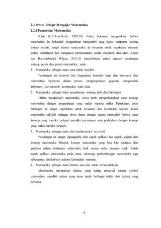 9
2.2 Proses Belajar Mengajar Matematika
2.2.1 Pengertian Matematika
Kline (E.T.Ruseffendi, 1992:28) dalam bukunya mengatakan, bahwa
matematika itu bukanlah pengetahuan menyendiri yang dapat sempurna karena
dirinya sendiri, tetapi adanya matematika itu terutama untuk membantu manusia
dalam memahami dan menguasai permasalahan sosial, ekonomi, dan alam. Adam
dan Hamm(Ariyadi Wijaya, 2011:5) menyebutkan empat macam pandangan
tentang posisi dan peran matematika, yaitu:
1. Matematika sebagai suatu cara untuk berpikir
Pandangan ini berawal dari bagaimana karakter logis dan sistematis dari
matematika berperan dalam proses mengorganisasi gagasan, menganalisis
informasi, dan menarik kesimpulan antar data.
2. Matematika sebagai suatu pemahaman tentang pola dan hubungan
Dalam mempelajari matematika, siswa perlu menghubungkan suatu konsep
matematika dengan pengetahuan yang sudah mereka miliki. Penekanan pada
hubungan ini sangat diperlukan untuk kesatuan dan kontinuitas konsep dalam
matematika sekolah sehingga siswa dapat dengan segera menyadari bahwa suatu
konsep yang mereka pelajari memiliki persamaan atau perbedaan dengan konsep
yang sudah mereka pelajari.
3. Matematika sebagai suatu alat (mathematics as a tool)
Pandangan ini sangat dipengaruhi oleh aspek aplikasi dan aspek sejarah dari
konsep matematika. Banyak konsep matematika yang bisa kita temukan dan
gunakan dalam kehidupan sehari-hari, baik secara sadar ataupun tidak. Selain
aspek aplikasi matematika pada masa sekarang, perkembangan matematika juga
sebenarnya disebabkan adanya kebutuhan manusia.
4. Matematika sebagai suatu bahasa atau alat untuk berkomunikasi
Matematika merupakan bahasa yang paling universal karena symbol
matematika memiliki makna yang sama untuk berbagai istilah dari bahasa yang
berbeda.
 