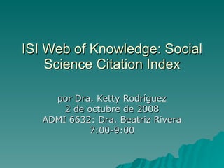ISI Web of Knowledge: Social Science Citation Index por Dra. Ketty Rodríguez 2 de octubre de 2008 ADMI 6632: Dra. Beatriz Rivera 7:00-9:00 