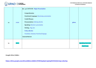 UNIVERSIDAD PRIVADA ANTENOR ORREGO
CENTRO DE IDIOMAS
14 17/07
● 5.3 CAFÉ HUB - Major Presentation
Comprehension
Functional Language: Structuring a presentation
Useful Phrases
Pronunciation: Ordering Adverbs
Speaking: Structure a presentation
Writing - Page 160
Unit 5: Review
Vocabulary, Grammar, Functional language
General Review
58-60
15 18/07 Speaking Interview
Final Exam
Google Drive Folder:
https://drive.google.com/drive/folders/1kSjF97TWRtTq9ZpJx75pLigZCH7SJ1Kn?usp=sharing
 