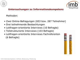 Untersuchungen zu Informationskompetenz Zwei Online-Befragungen (653 bzw. 287 Teilnehmer) Drei teilnehmende Beobachtungen Leitfragen-orientierte Interviews (10 Befragte) Teilstrukturierte Interviews (103 Befragte) Leitfragen-orientierte Interviews Fachreferenten (6 Befragte) Methoden: 