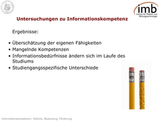 Untersuchungen zu Informationskompetenz Überschätzung der eigenen Fähigkeiten  Mangelnde Kompetenzen  Informationsbedürfnisse ändern sich im Laufe des Studiums Studiengangsspezifische Unterschiede Ergebnisse: 