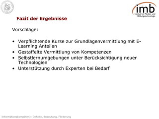 Fazit der Ergebnisse Vorschläge: Verpflichtende Kurse zur Grundlagenvermittlung mit E-Learning Anteilen Gestaffelte Vermittlung von Kompetenzen Selbstlernumgebungen unter Berücksichtigung neuer Technologien Unterstützung durch Experten bei Bedarf 