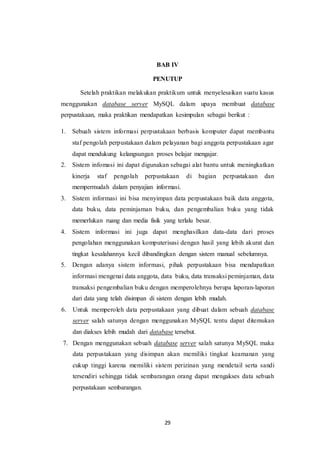 29
BAB IV
PENUTUP
Setelah praktikan melakukan praktikum untuk menyelesaikan suatu kasus
menggunakan database server MySQL dalam upaya membuat database
perpustakaan, maka praktikan mendapatkan kesimpulan sebagai berikut :
1. Sebuah sistem informasi perpustakaan berbasis komputer dapat membantu
staf pengolah perpustakaan dalam pelayanan bagi anggota perpustakaan agar
dapat mendukung kelangsungan proses belajar mengajar.
2. Sistem infomasi ini dapat digunakan sebagai alat bantu untuk meningkatkan
kinerja staf pengolah perpustakaan di bagian perpustakaan dan
mempermudah dalam penyajian informasi.
3. Sistem informasi ini bisa menyimpan data perpustakaan baik data anggota,
data buku, data peminjaman buku, dan pengembalian buku yang tidak
memerlukan ruang dan media fisik yang terlalu besar.
4. Sistem informasi ini juga dapat menghasilkan data-data dari proses
pengolahan menggunakan komputerisasi dengan hasil yang lebih akurat dan
tingkat kesalahannya kecil dibandingkan dengan sistem manual sebelumnya.
5. Dengan adanya sistem informasi, pihak perpustakaan bisa mendapatkan
informasi mengenai data anggota, data buku, data transaksi peminjaman, data
transaksi pengembalian buku dengan memperolehnya berupa laporan-laporan
dari data yang telah disimpan di sistem dengan lebih mudah.
6. Untuk memperoleh data perpustakaan yang dibuat dalam sebuah database
server salah satunya dengan menggunakan MySQL tentu dapat ditemukan
dan diakses lebih mudah dari database tersebut.
7. Dengan menggunakan sebuah database server salah satunya MySQL maka
data perpustakaan yang disimpan akan memiliki tingkat keamanan yang
cukup tinggi karena memiliki sistem perizinan yang mendetail serta sandi
tersendiri sehingga tidak sembarangan orang dapat mengakses data sebuah
perpustakaan sembarangan.
 