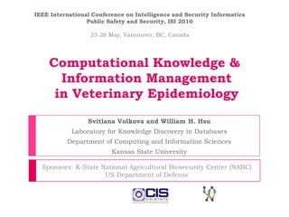IEEE International Conference on Intelligence and Security Informatics Public Safety and Security, ISI 2010 23-26 May, Vancouver, BC, Canada Computational Knowledge & Information Management in Veterinary Epidemiology Svitlana Volkova and William H. Hsu Laboratory for Knowledge Discovery in Databases Department of Computing and Information Sciences Kansas State University Sponsors: K-State National Agricultural Biosecurity Center (NABC) US Department of Defense 