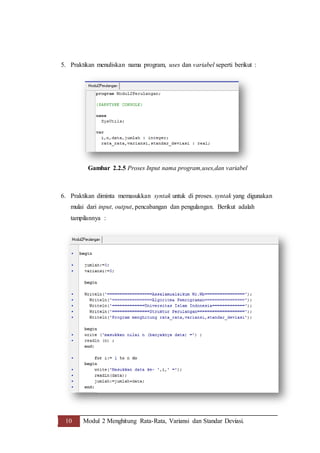10 Modul 2 Menghitung Rata-Rata, Variansi dan Standar Deviasi.
5. Praktikan menuliskan nama program, uses dan variabel seperti berikut :
Gambar 2.2.5 Proses Input nama program,uses,dan variabel
6. Praktikan diminta memasukkan syntak untuk di proses. syntak yang digunakan
mulai dari input, output, pencabangan dan pengulangan. Berikut adalah
tampilannya :
 