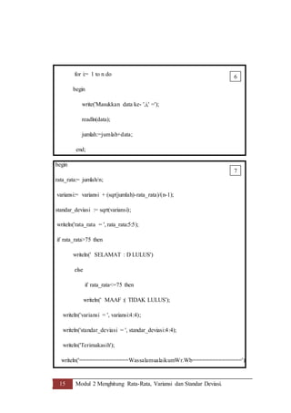 15 Modul 2 Menghitung Rata-Rata, Variansi dan Standar Deviasi.
for i:= 1 to n do
begin
write('Masukkan data ke- ',i,' =');
readln(data);
jumlah:=jumlah+data;
end;
begin
rata_rata:= jumlah/n;
variansi:= variansi + (sqr(jumlah)-rata_rata)/(n-1);
standar_deviasi := sqrt(variansi);
writeln('rata_rata = ', rata_rata:5:5);
if rata_rata>75 then
writeln(' SELAMAT : D LULUS')
else
if rata_rata<=75 then
writeln(' MAAF :( TIDAK LULUS');
writeln('variansi = ', variansi:4:4);
writeln('standar_deviasi = ', standar_deviasi:4:4);
writeln('Terimakasih');
writeln('===============WassalamualaikumWr.Wb===============')
6
7
 