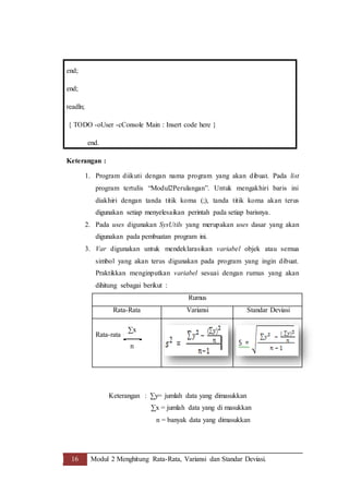 16 Modul 2 Menghitung Rata-Rata, Variansi dan Standar Deviasi.
end;
end;
readln;
{ TODO -oUser -cConsole Main : Insert code here }
end.
Keterangan :
1. Program diikuti dengan nama program yang akan dibuat. Pada list
program tertulis “Modul2Perulangan”. Untuk mengakhiri baris ini
diakhiri dengan tanda titik koma (;), tanda titik koma akan terus
digunakan setiap menyelesaikan perintah pada setiap barisnya.
2. Pada uses digunakan SysUtils yang merupakan uses dasar yang akan
digunakan pada pembuatan program ini.
3. Var digunakan untuk mendeklarasikan variabel objek atau semua
simbol yang akan terus digunakan pada program yang ingin dibuat.
Praktikkan menginputkan variabel sesuai dengan rumus yang akan
dihitung sebagai berikut :
Rumus
Rata-Rata Variansi Standar Deviasi
Rata-rata =
Keterangan : ∑y= jumlah data yang dimasukkan
∑x = jumlah data yang di masukkan
n = banyak data yang dimasukkan
∑x
n
 