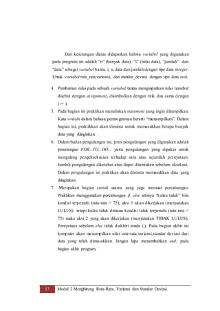 17 Modul 2 Menghitung Rata-Rata, Variansi dan Standar Deviasi.
Dari keterangan diatas didapatkan bahwa variabel yang digunakan
pada program ini adalah “n” (banyak data), “i” (nilai data), “jumlah” dan
“data” sebagai variabel bantu. i, n, data dan jumlah dengan tipe data integer.
Untuk variabel rata_rata,variansi, dan standar_deviasi dengan tipe data real.
4. Pemberian nilai pada sebuah variabel tanpa menginputkan nilai tersebut
disebut dengan assignment, disimbolkan dengan titik dua sama dengan
( := ).
5. Pada bagian ini praktikan menuliskan statement yang ingin ditampilkan.
Kata writeln dalam bahasa pemrograman berarti “menampilkan”. Dalam
bagian ini, praktikkan akan diminta untuk memasukkan berapa banyak
data yang diinginkan.
6. Dalam badan pengulangan ini, jenis pengulangan yang digunakan adalah
penulangan FOR...TO...DO... yaitu pengulangan yang dipakai untuk
mengulang pengeksekusian terhadap satu atau sejumlah pernyataan.
Jumlah pengulangan diketahui atau dapat ditentukan sebelum eksekusi.
Dalam pengulangan ini praktikan akan diminta memasukkan data yang
diinginkan.
7. Merupakan bagian syntak utama yang juga memuat percabangan.
Praktikan menggunakan percabangan if. else artinya “kalau tidak” bila
kondisi terpenuhi (rata-rata > 75), aksi 1 akan dikerjakan (menyatakan
LULUS) tetapi kalau tidak dimana kondisi tidak terpenuhi (rata-rata <
75) maka aksi 2 yang akan dikerjakan (menyatakan TIDAK LULUS).
Pernyataan sebelum else tidak diakhiri tanda (;). Pada bagian akhir ini
komputer akan menampilkan nilai rata-rata,variansi,standar deviasi dari
data yang telah dimasukkan. Jangan lupa menambahkan end; pada
bagian akhir program.
 
