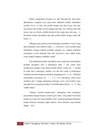 18 Modul 2 Menghitung Rata-Rata, Variansi dan Standar Deviasi.
Dalam mengerjakan program ini, ada beberapa hal yang harus
diperhatikan. Langkah awal yang harus dilakukan adalah menuliskan
variabel (Var) i, n, data, dan jumlah dengan tipe data integer dan rata-
rata,variansi dan standar deviasi dengan tipe data real. Sebelum tipe data
integer dan real ditulis, terlebih dahulu di beri tanda baca titik dua ( : ).
Kemudian setelah menuliskan tipe data tersebut akhiri dengan tanda titik
koma ( ; ).
Dibagian begin pertama, diawali dengan menuliskan writeln (‘yang
akan dituliskan’) dan diakhiri tanda ( ; ). Statement writeln tersebut akan
ditampilkan sebagai kalimat pembuka program ini. Adapun praktikan
menuliskan writeln sebanyak lima kali. Statement writeln dibuat bebas
sesuai dengan keinginan praktikan sendiri.
Lalu praktikan kembali menuliskan begin kedua dan memasukkan
perintah 'masukkan nilai n (banyaknya data) =' dan sistem akan
membacanya sebagai n atau dalam Delphi ditulis “readln (n) ; ”. Setelah
itu pada baris selanjutnya tuliskan end dan beri tanda (;).Selanjutnya
masukkan perintah dengan konstruksi pengulangan for...to..do... Praktikan
memasukkan pernyataan for i = 1 to n do maksudnya sistem akan
membaca dari 1 hingga mengulang sebanyak n kali. Lalu ketikan begin
dan pada baris selanjutnya ketikan “write('Masukkan data ke- ',i,' =');” dan
“readln (data);”.
Tuliskan “jumlah:=jumlah+data;” maksudnya akan melakukan
penjumlahan dengan bantuan variabel yaitu “data”, lalu jumlah itu bernilai
jumlah awal yaitu nol yang ditambah “data” setiap pengulangan dilakukan
sampai akhirnya mencapai angka terbesar. Dan selesailah yang ditandai
dengan ‘’end;”.
 