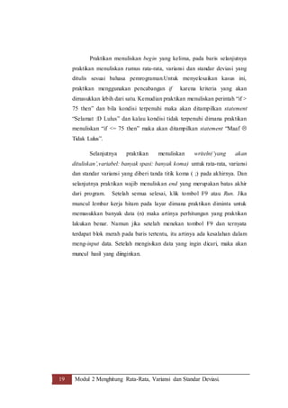 19 Modul 2 Menghitung Rata-Rata, Variansi dan Standar Deviasi.
Praktikan menuliskan begin yang kelima, pada baris selanjutnya
praktikan menuliskan rumus rata-rata, variansi dan standar deviasi yang
ditulis sesuai bahasa pemrograman.Untuk menyelesaikan kasus ini,
praktikan menggunakan pencabangan if karena kriteria yang akan
dimasukkan lebih dari satu. Kemudian praktikan menuliskan perintah “if >
75 then” dan bila kondisi terpenuhi maka akan ditampilkan statement
“Selamat :D Lulus” dan kalau kondisi tidak terpenuhi dimana praktikan
menuliskan “if <= 75 then” maka akan ditampilkan statement “Maaf 
Tidak Lulus”.
Selanjutnya praktikan menuliskan writeln(‘yang akan
dituliskan’,variabel: banyak spasi: banyak koma) untuk rata-rata, variansi
dan standar variansi yang diberi tanda titik koma ( ;) pada akhirnya. Dan
selanjutnya praktikan wajib menuliskan end yang merupakan batas akhir
dari program. Setelah semua selesai, klik tombol F9 atau Run. Jika
muncul lembar kerja hitam pada layar dimana praktikan diminta untuk
memasukkan banyak data (n) maka artinya perhitungan yang praktikan
lakukan benar. Namun jika setelah menekan tombol F9 dan ternyata
terdapat blok merah pada baris tertentu, itu artinya ada kesalahan dalam
meng-input data. Setelah mengisikan data yang ingin dicari, maka akan
muncul hasil yang diinginkan.
 