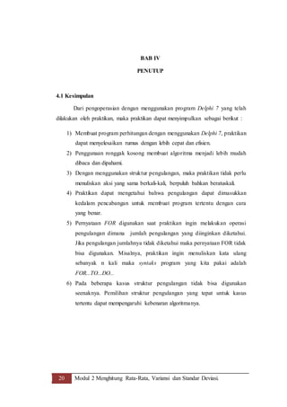 20 Modul 2 Menghitung Rata-Rata, Variansi dan Standar Deviasi.
BAB IV
PENUTUP
4.1 Kesimpulan
Dari pengoperasian dengan menggunakan program Delphi 7 yang telah
dilakukan oleh praktikan, maka praktikan dapat menyimpulkan sebagai berikut :
1) Membuat program perhitungan dengan menggunakan Delphi 7, praktikan
dapat menyelesaikan rumus dengan lebih cepat dan efisien.
2) Penggunaan ronggak kosong membuat algoritma menjadi lebih mudah
dibaca dan dipahami.
3) Dengan menggunakan struktur pengulangan, maka praktikan tidak perlu
menuliskan aksi yang sama berkali-kali, berpuluh bahkan beratuskali.
4) Praktikan dapat mengetahui bahwa pengulangan dapat dimasukkan
kedalam pencabangan untuk membuat program tertentu dengan cara
yang benar.
5) Pernyataan FOR digunakan saat praktikan ingin melakukan operasi
pengulangan dimana jumlah pengulangan yang diinginkan diketahui.
Jika pengulangan jumlahnya tidak diketahui maka pernyataan FOR tidak
bisa digunakan. Misalnya, praktikan ingin menuliskan kata ulang
sebanyak n kali maka syntaks program yang kita pakai adalah
FOR...TO...DO...
6) Pada beberapa kasus struktur pengulangan tidak bisa digunakan
seenaknya. Pemilihan struktur pengulangan yang tepat untuk kasus
tertentu dapat mempengaruhi kebenaran algoritmanya.
 