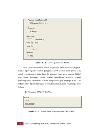 3 Modul 2 Menghitung Rata-Rata, Variansi dan Standar Deviasi.
Gambar 1.2.1.2 Contoh pernyataan WHILE
Pada kasus-kasus di mana jumlah pengulangan diketahui di awal program,
WHILE dapat digunakan sebaik penggunaan FOR. Namun untuk proses yang
jumlah pengulangannya tidak dapat ditentukan di awal, hanya struktur WHILE
yang dapat digunakan, sebab kondisi pengulangan diperiksa diawal
pengulangan.Jadi, meskipun kita tidak mengetahui kapan persisnya WHILE ini
berhenti, tetapi dijamin bahwa jika kondisi bernilai salah, maka pengulangan pasti
berhenti.
1.2.2 Pernyataan REPEAT...UNTIL...
Gambar 1.2.2.1 Bentuk umum pernyataan REPEAT...UNTIL...
:
Program Cetak1sampai10
{ Mencetak 1,2 ..., 10 }
Deklarasi
k : Integer;
Algoritma :
i 1 {inisialisasi}
while i ≤ 10 do
write (i)
i i + 1
endwhile
{i > 10}
repeat
Aksi
until kondisi
 