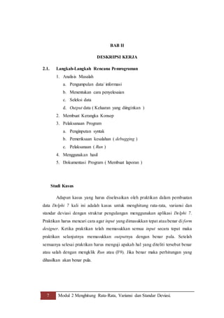 7 Modul 2 Menghitung Rata-Rata, Variansi dan Standar Deviasi.
BAB II
DESKRIPSI KERJA
2.1. Langkah-Langkah Rencana Pemrograman
1. Analisis Masalah
a. Pengumpulan data/ informasi
b. Menentukan cara penyelesaian
c. Seleksi data
d. Output data ( Keluaran yang diinginkan )
2. Membuat Kerangka Konsep
3. Pelaksanaan Program
a. Penginputan syntak
b. Pemeriksaan kesalahan ( debugging )
c. Pelaksanaan ( Run )
4. Menggunakan hasil
5. Dokumentasi Program ( Membuat laporan )
Studi Kasus
Adapun kasus yang harus diselesaikan oleh praktikan dalam pembuatan
data Delphi 7 kali ini adalah kasus untuk menghitung rata-rata, variansi dan
standar deviasi dengan struktur pengulangan menggunakan aplikasi Delphi 7.
Praktikan harus mencari cara agar input yang dimasukkan tepat atau benar di form
designer. Ketika praktikan telah memasukkan semua input secara tepat maka
praktikan selanjutnya memasukkan outputnya dengan benar pula. Setelah
semuanya selesai praktikan harus menguji apakah hal yang diteliti tersebut benar
atau salah dengan mengklik Run atau (F9). Jika benar maka perhitungan yang
dihasilkan akan benar pula.
 