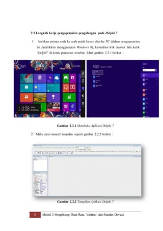 8 Modul 2 Menghitung Rata-Rata, Variansi dan Standar Deviasi.
2.2 Langkah kerja pengoperasian pengulangan pada Delphi 7
1. Arahkan pointer anda ke arah pojok kanan display PC (dalam pengoperasian
ini praktikkan menggunakan Windows 8), kemudian klik Search lalu ketik
“Delphi” di kotak pencarian tersebut. Lihat gambar 2.2.1 berikut :
Gambar 2.2.1 Membuka Aplikasi Delphi 7
2. Maka akan muncul tampilan seperti gambar 2.2.2 berikut :
Gambar 2.2.2 Tampilan Aplikasi Delphi 7
 
