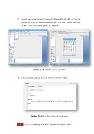 9 Modul 2 Menghitung Rata-Rata, Variansi dan Standar Deviasi.
3. Langkah awal untuk memulai Console Delphi yaitu klik file pilih new lalu klik
other.Dalam other ada bermacam-macam items, lalu pilih Console Aplication
klik OK. Maka akan muncul gambar 2.2.3 berkut :
Gambar 2.2.3 Memulai lembar kerja baru
4. Maka muncullah tampilan Console Aplication seperti berikut :
Gambar 2.2.4 Menu Editor Console Application
 