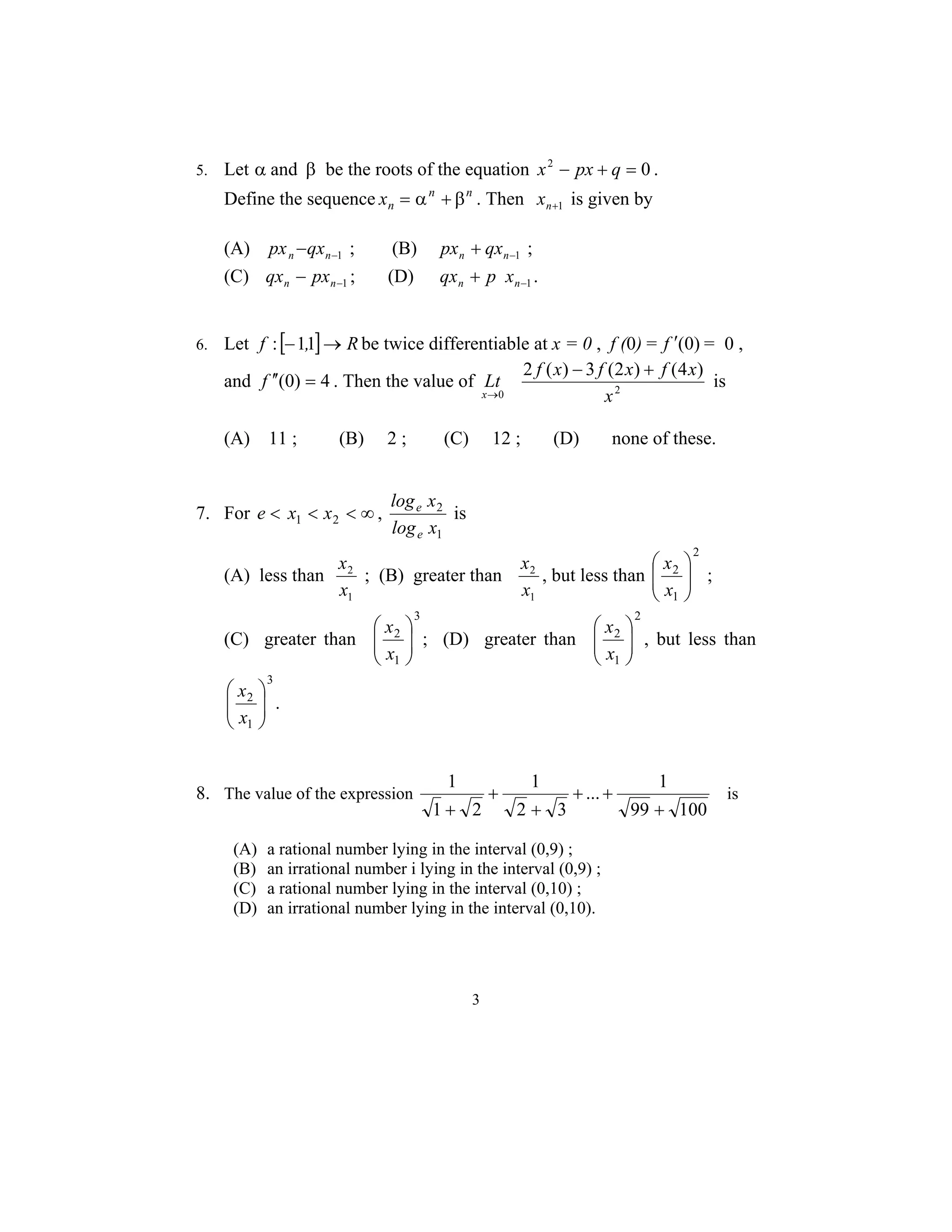 5. Let α and β be the roots of the equation x2 − px + q = 0 . 
Define the sequence xn = αn + βn . Then n+1 x is given by 
(A) −1 − n n px qx ; (B) −1 + n n px qx ; 
(C) −1 − n n qx px ; (D) 1 − + n n qx p x . 
6. Let f : [−1,1]→ R be twice differentiable at x = 0 , f (0) = f ′(0)= 0 , 
Lt f x − f x + 
f x 
x 
and f ′′(0) = 4 . Then the value of 0 2 
x ; (B) greater than 
3 
2 ( ) 3 (2 ) (4 ) 
x 
→ 
is 
(A) 11 ; (B) 2 ; (C) 12 ; (D) none of these. 
7. For e < x1 < x2 < ∞ , 
e 2 
is 
log x 
1 
log x 
e 
(A) less than 
2 
x 
1 
x , but less than 
2 
x 
1 
2 
 
x 
2 
1 
 
  
  
x ; 
(C) greater than 
3 
 
x 
2 
1 
 
  
  
x ; (D) greater than 
2 
x 2 
, but less than 
1 
 
  
   
x 
3 
 
x 
2 
1 
 
  
  
x . 
8. The value of the expression 
... 1 
99 100 
1 
2 3 
1 
1 2 
+ 
+ + 
+ 
+ 
+ 
is 
(A) a rational number lying in the interval (0,9) ; 
(B) an irrational number i lying in the interval (0,9) ; 
(C) a rational number lying in the interval (0,10) ; 
(D) an irrational number lying in the interval (0,10). 
 
