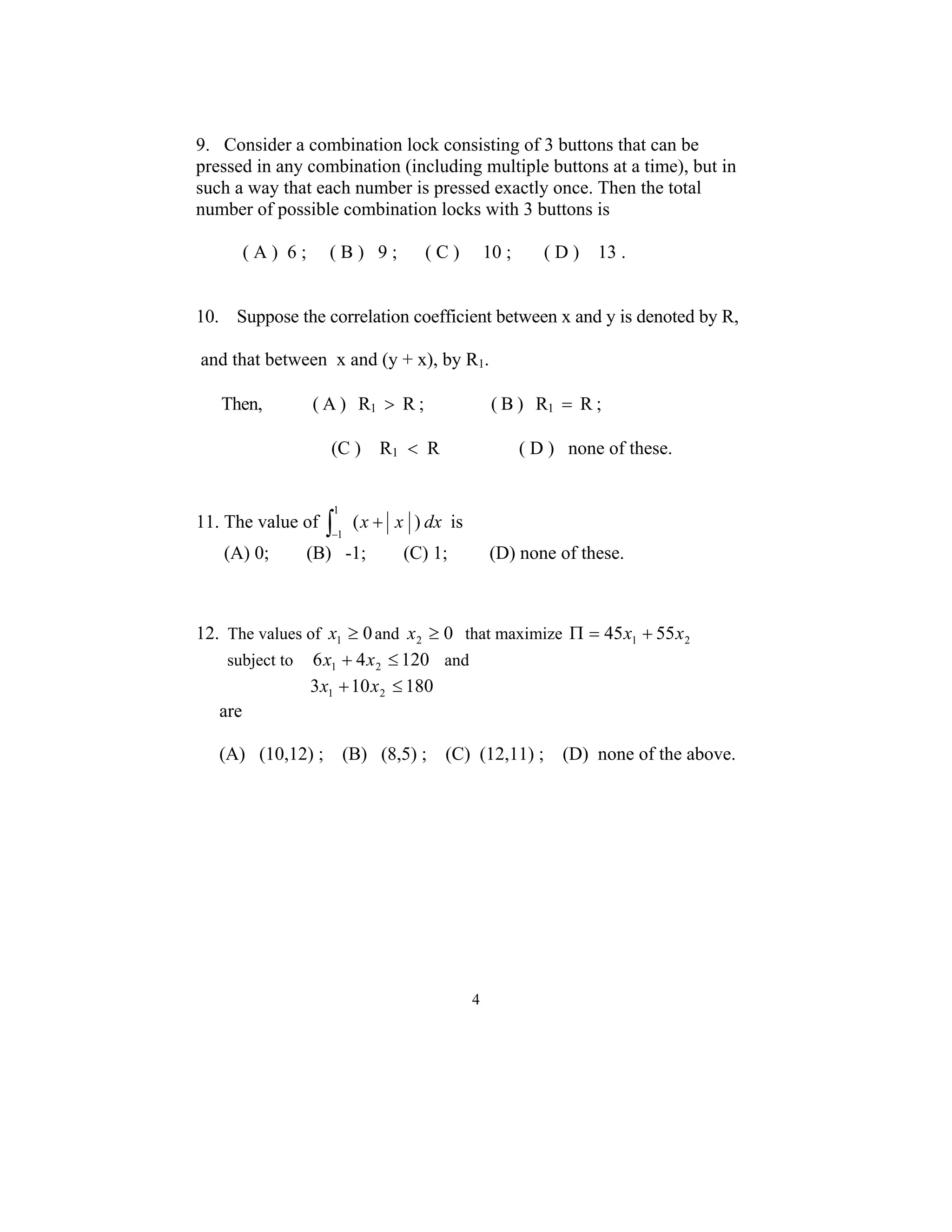 9. Consider a combination lock consisting of 3 buttons that can be 
pressed in any combination (including multiple buttons at a time), but in 
such a way that each number is pressed exactly once. Then the total 
number of possible combination locks with 3 buttons is 
( A ) 6 ; ( B ) 9 ; ( C ) 10 ; ( D ) 13 . 
10. Suppose the correlation coefficient between x and y is denoted by R, 
and that between x and (y + x), by R1. 
Then, ( A ) R1 > R ; ( B ) R1 = R ; 
(C ) R1 < R ( D ) none of these. 
4 
11. The value of (x x ) dx 1 
∫ + − 
1 
is 
(A) 0; (B) -1; (C) 1; (D) none of these. 
12. The values of 0 1 x ≥ and 0 2 x ≥ that maximize 1 2 Π = 45x + 55x 
subject to 6 4 120 1 2 x + x ≤ and 
3 10 180 1 2 x + x ≤ 
are 
(A) (10,12) ; (B) (8,5) ; (C) (12,11) ; (D) none of the above. 
 