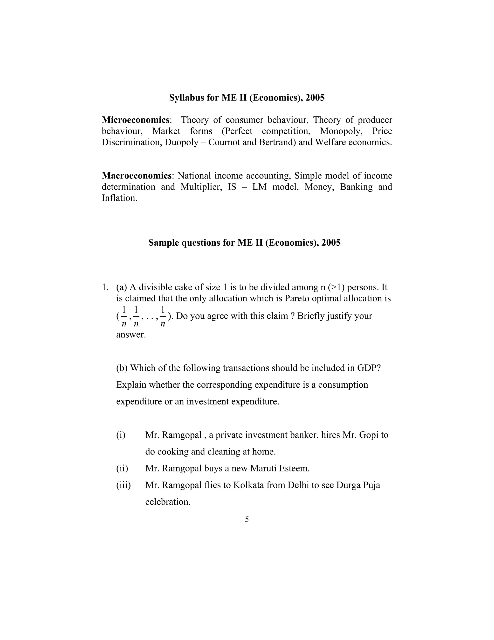 Syllabus for ME II (Economics), 2005 
Microeconomics: Theory of consumer behaviour, Theory of producer 
behaviour, Market forms (Perfect competition, Monopoly, Price 
Discrimination, Duopoly – Cournot and Bertrand) and Welfare economics. 
Macroeconomics: National income accounting, Simple model of income 
determination and Multiplier, IS – LM model, Money, Banking and 
Inflation. 
Sample questions for ME II (Economics), 2005 
1. (a) A divisible cake of size 1 is to be divided among n (>1) persons. It 
is claimed that the only allocation which is Pareto optimal allocation is 
( 
1 ). Do you agree with this claim ? Briefly justify your 
n 
5 
1 , 
n 
1 , . . , 
n 
answer. 
(b) Which of the following transactions should be included in GDP? 
Explain whether the corresponding expenditure is a consumption 
expenditure or an investment expenditure. 
(i) Mr. Ramgopal , a private investment banker, hires Mr. Gopi to 
do cooking and cleaning at home. 
(ii) Mr. Ramgopal buys a new Maruti Esteem. 
(iii) Mr. Ramgopal flies to Kolkata from Delhi to see Durga Puja 
celebration. 
 