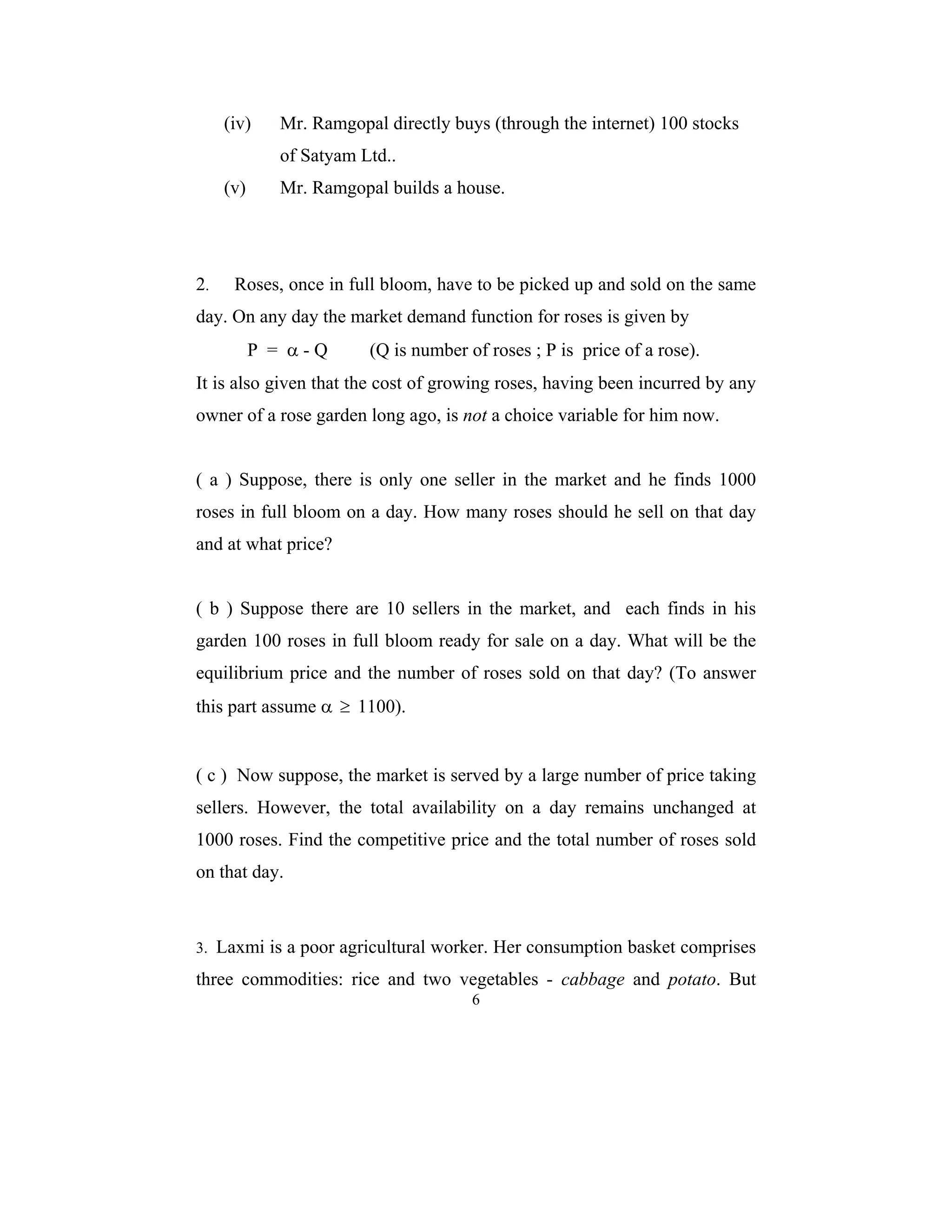 (iv) Mr. Ramgopal directly buys (through the internet) 100 stocks 
6 
of Satyam Ltd.. 
(v) Mr. Ramgopal builds a house. 
2. Roses, once in full bloom, have to be picked up and sold on the same 
day. On any day the market demand function for roses is given by 
P = α - Q (Q is number of roses ; P is price of a rose). 
It is also given that the cost of growing roses, having been incurred by any 
owner of a rose garden long ago, is not a choice variable for him now. 
( a ) Suppose, there is only one seller in the market and he finds 1000 
roses in full bloom on a day. How many roses should he sell on that day 
and at what price? 
( b ) Suppose there are 10 sellers in the market, and each finds in his 
garden 100 roses in full bloom ready for sale on a day. What will be the 
equilibrium price and the number of roses sold on that day? (To answer 
this part assume α ≥ 1100). 
( c ) Now suppose, the market is served by a large number of price taking 
sellers. However, the total availability on a day remains unchanged at 
1000 roses. Find the competitive price and the total number of roses sold 
on that day. 
3. Laxmi is a poor agricultural worker. Her consumption basket comprises 
three commodities: rice and two vegetables - cabbage and potato. But 
 