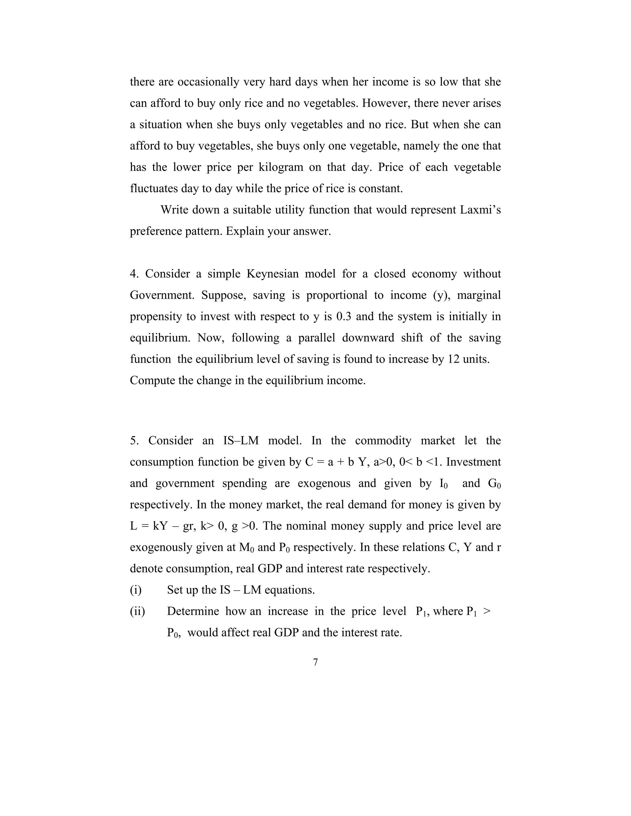 there are occasionally very hard days when her income is so low that she 
can afford to buy only rice and no vegetables. However, there never arises 
a situation when she buys only vegetables and no rice. But when she can 
afford to buy vegetables, she buys only one vegetable, namely the one that 
has the lower price per kilogram on that day. Price of each vegetable 
fluctuates day to day while the price of rice is constant. 
Write down a suitable utility function that would represent Laxmi’s 
preference pattern. Explain your answer. 
4. Consider a simple Keynesian model for a closed economy without 
Government. Suppose, saving is proportional to income (y), marginal 
propensity to invest with respect to y is 0.3 and the system is initially in 
equilibrium. Now, following a parallel downward shift of the saving 
function the equilibrium level of saving is found to increase by 12 units. 
Compute the change in the equilibrium income. 
5. Consider an IS–LM model. In the commodity market let the 
consumption function be given by C = a + b Y, a>0, 0< b <1. Investment 
and government spending are exogenous and given by I0 and G0 
respectively. In the money market, the real demand for money is given by 
L = kY – gr, k> 0, g >0. The nominal money supply and price level are 
exogenously given at M0 and P0 respectively. In these relations C, Y and r 
denote consumption, real GDP and interest rate respectively. 
(i) Set up the IS – LM equations. 
(ii) Determine how an increase in the price level P1, where P1 > 
P0, would affect real GDP and the interest rate. 
7 
