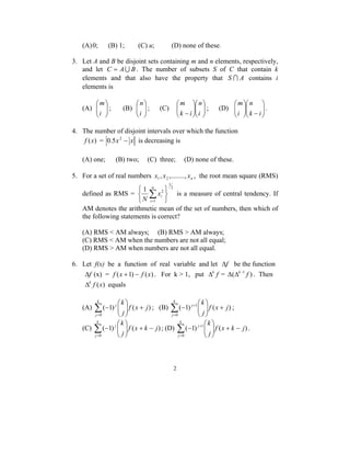 (A) 0; (B) 1; (C) u; (D) none of these. 
3. Let A and B be disjoint sets containing m and n elements, respectively, 
and let C = AU B . The number of subsets S of C that contain k 
elements and that also have the property that S I A contains i 
elements is 
k k 
2 
 
 
i 
(A)   
  
m 
 
 
i 
; (B)   
  
 
n 
 
 m 
 
 
 
; (C) − i 
  
  
  
n 
k i 
 
n 
 
 
 
−   
m 
; (D)   
  
  
k i 
i 
. 
4. The number of disjoint intervals over which the function 
f (x) = 0.5x2 − x is decreasing is 
(A) one; (B) two; (C) three; (D) none of these. 
5. For a set of real numbers n x , x ,........, x 1 2 , the root mean square (RMS) 
defined as RMS = 
2 
1 
1 n 
2 
1 
   
   
Σ= 
i 
i x 
N 
is a measure of central tendency. If 
AM denotes the arithmetic mean of the set of numbers, then which of 
the following statements is correct? 
(A) RMS < AM always; (B) RMS > AM always; 
(C) RMS < AM when the numbers are not all equal; 
(D) RMS > AM when numbers are not all equal. 
6. Let f(x) be a function of real variable and let Δf be the function 
Δf (x) = f (x +1) − f (x) . For k > 1, put Δk f = Δ(Δk−1 f ) . Then 
Δk f (x) equals 
k k 
 
 
(A) ( 1) ( ) 
0 
f x j 
j 
j 
j +   
  
− Σ= 
 
 
; (B) ( 1) ( ) 
0 
1 f x j 
j 
j 
j +   
  
− Σ= 
+ ; 
k k 
 
 
(C) ( 1) ( ) 
0 
f x k j 
j 
j 
j + −   
  
− Σ= 
k k 
 
 
; (D) ( 1) ( ) 
0 
1 f x k j 
j 
j 
j + −   
  
− Σ= 
+ . 
 