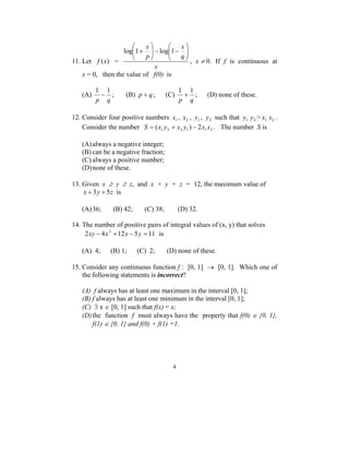  
log 1+ log 1 
 
− −   
1 − 1 ; (B) p + q ; (C) 
4 
11. Let f (x) = 
x 
x 
q 
x 
p 
 
  
  
 
  
, x ≠ 0. If f is continuous at 
x = 0, then the value of f(0) is 
(A) 
p q 
1 + 1 ; (D) none of these. 
p q 
12. Consider four positive numbers 1 x , 2 x , 1 y , 2 y such that 1 y 2 y > 1 x 2 x . 
Consider the number 1 2 2 1 1 2 S = (x y + x y ) − 2x x . The number S is 
(A) always a negative integer; 
(B) can be a negative fraction; 
(C) always a positive number; 
(D) none of these. 
13. Given x ≥ y ≥ z, and x + y + z = 12, the maximum value of 
x + 3y + 5z is 
(A) 36; (B) 42; (C) 38; (D) 32. 
14. The number of positive pairs of integral values of (x, y) that solves 
2xy − 4x2 +12x − 5y = 11 is 
(A) 4; (B) 1; (C) 2; (D) none of these. 
15. Consider any continuous function f : [0, 1] → [0, 1]. Which one of 
the following statements is incorrect? 
(A) f always has at least one maximum in the interval [0, 1]; 
(B) f always has at least one minimum in the interval [0, 1]; 
(C) ∃ x ∈ [0, 1] such that f(x) = x; 
(D) the function f must always have the property that f(0) ∈ {0, 1}, 
f(1) ∈ {0, 1} and f(0) + f(1) =1. 
 