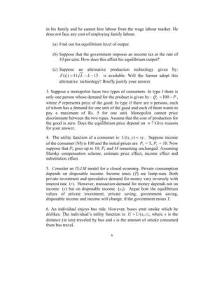 in his family and he cannot hire labour from the wage labour market. He 
does not face any cost of employing family labour. 
(a) Find out his equilibrium level of output. 
(b) Suppose that the government imposes an income tax at the rate of 
10 per cent. How does this affect his equilibrium output? 
(c) Suppose an alternative production technology given by: 
F(L) = 11 L − L −15 is available. Will the farmer adopt this 
alternative technology? Briefly justify your answer. 
3. Suppose a monopolist faces two types of consumers. In type I there is 
only one person whose demand for the product is given by : Q P I = 100 − , 
where P represents price of the good. In type II there are n persons, each 
of whom has a demand for one unit of the good and each of them wants to 
pay a maximum of Rs. 5 for one unit. Monopolist cannot price 
discriminate between the two types. Assume that the cost of production for 
the good is zero. Does the equilibrium price depend on n ? Give reasons 
for your answer. 
4. The utility function of a consumer is: U(x, y) = xy . Suppose income 
of the consumer (M) is 100 and the initial prices are Px = 5, Py = 10. Now 
suppose that Px goes up to 10, Py and M remaining unchanged. Assuming 
Slutsky compensation scheme, estimate price effect, income effect and 
substitution effect. 
5. Consider an IS-LM model for a closed economy. Private consumption 
depends on disposable income. Income taxes (T) are lump-sum. Both 
private investment and speculative demand for money vary inversely with 
interest rate (r). However, transaction demand for money depends not on 
income (y) but on disposable income (yd). Argue how the equilibrium 
values of private investment, private saving, government saving, 
disposable income and income will change, if the government raises T. 
6. An individual enjoys bus ride. However, buses emit smoke which he 
dislikes. The individual’s utility function is: U =U(x, s) , where x is the 
distance (in km) traveled by bus and s is the amount of smoke consumed 
from bus travel. 
6 
 
